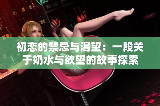 初恋的禁忌与渴望：一段关于奶水与欲望的故事探索
