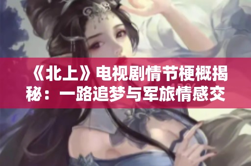 《北上》电视剧情节梗概揭秘：一路追梦与军旅情感交织的故事