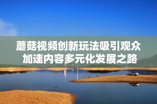 蘑菇视频创新玩法吸引观众 加速内容多元化发展之路
