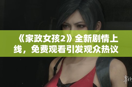《家政女孩2》全新剧情上线，免费观看引发观众热议与期待