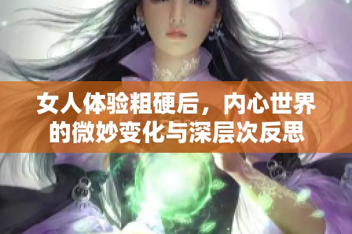 女人体验粗硬后，内心世界的微妙变化与深层次反思