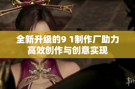 全新升级的9 1制作厂助力高效创作与创意实现