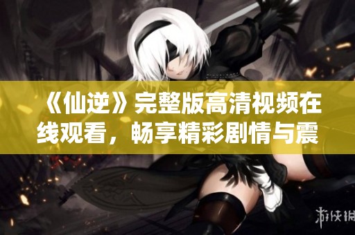 《仙逆》完整版高清视频在线观看，畅享精彩剧情与震撼场面