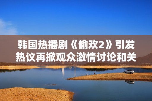 韩国热播剧《偷欢2》引发热议再掀观众激情讨论和关注