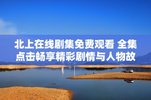 北上在线剧集免费观看 全集点击畅享精彩剧情与人物故事