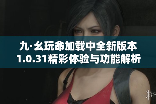 九·幺玩命加载中全新版本1.0.31精彩体验与功能解析