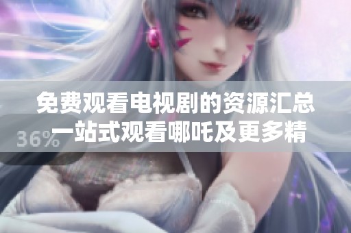 免费观看电视剧的资源汇总 一站式观看哪吒及更多精彩内容