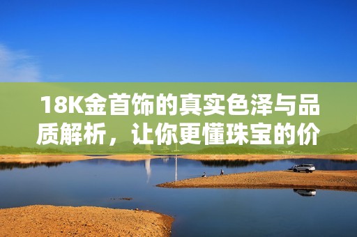 18K金首饰的真实色泽与品质解析，让你更懂珠宝的价值与选择