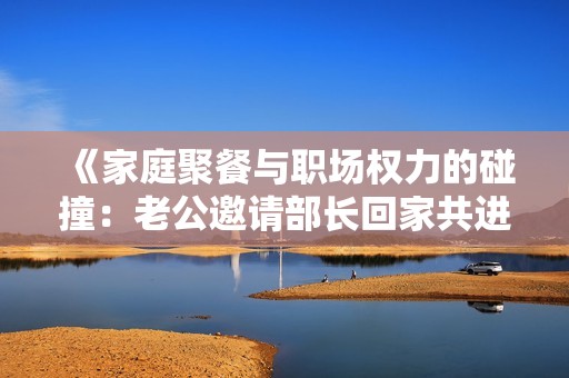 《家庭聚餐与职场权力的碰撞：老公邀请部长回家共进晚餐》