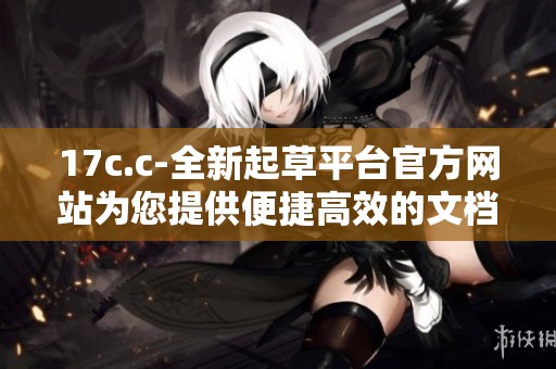 17c.c-全新起草平台官方网站为您提供便捷高效的文档创作服务