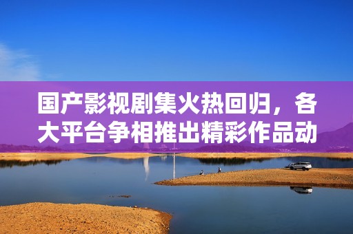 国产影视剧集火热回归，各大平台争相推出精彩作品动态