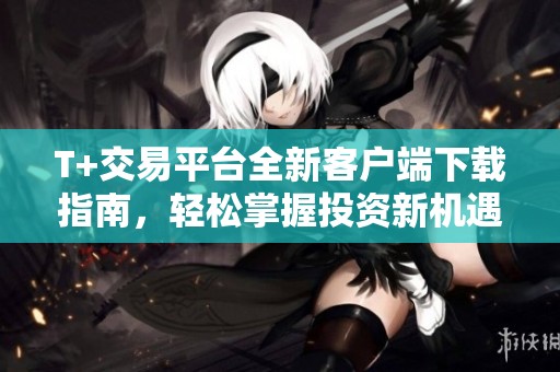 T+交易平台全新客户端下载指南，轻松掌握投资新机遇