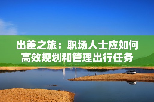 出差之旅：职场人士应如何高效规划和管理出行任务