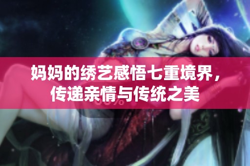 妈妈的绣艺感悟七重境界，传递亲情与传统之美