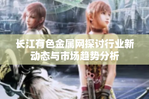 长江有色金属网探讨行业新动态与市场趋势分析