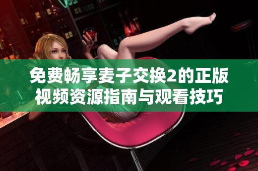 免费畅享麦子交换2的正版视频资源指南与观看技巧