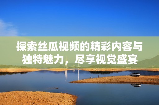 探索丝瓜视频的精彩内容与独特魅力，尽享视觉盛宴