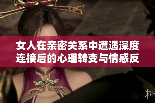 女人在亲密关系中遭遇深度连接后的心理转变与情感反思