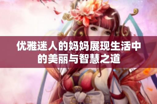 优雅迷人的妈妈展现生活中的美丽与智慧之道