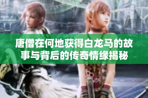 唐僧在何地获得白龙马的故事与背后的传奇情缘揭秘