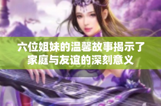 六位姐妹的温馨故事揭示了家庭与友谊的深刻意义