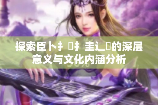 探索臣卜扌喿扌圭辶畐的深层意义与文化内涵分析