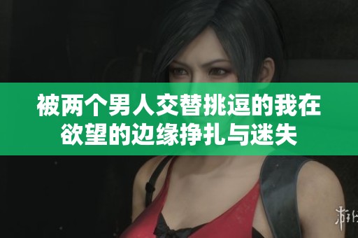 被两个男人交替挑逗的我在欲望的边缘挣扎与迷失