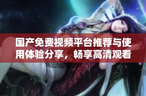 国产免费视频平台推荐与使用体验分享，畅享高清观看乐趣