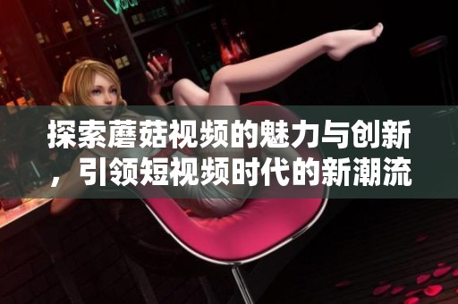 探索蘑菇视频的魅力与创新，引领短视频时代的新潮流