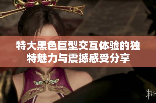 特大黑色巨型交互体验的独特魅力与震撼感受分享