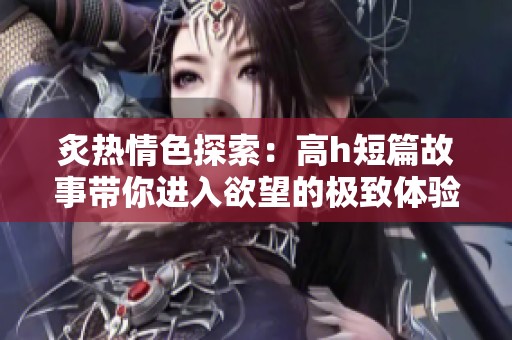 炙热情色探索：高h短篇故事带你进入欲望的极致体验