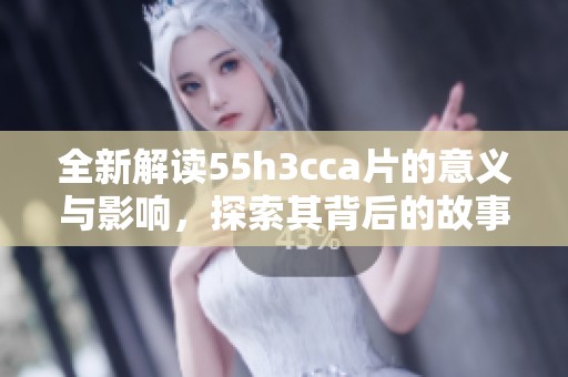 全新解读55h3cca片的意义与影响，探索其背后的故事与价值