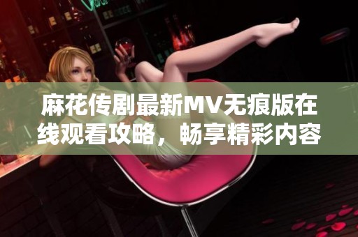 麻花传剧最新MV无痕版在线观看攻略，畅享精彩内容尽在其中