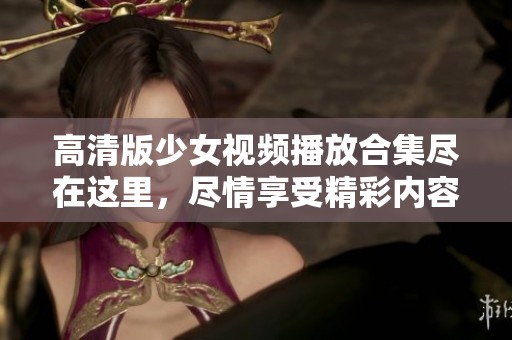 高清版少女视频播放合集尽在这里，尽情享受精彩内容！