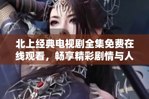 北上经典电视剧全集免费在线观看，畅享精彩剧情与人物互动