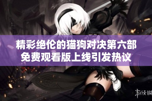 精彩绝伦的猫狗对决第六部免费观看版上线引发热议