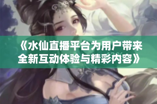 《水仙直播平台为用户带来全新互动体验与精彩内容》