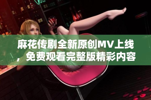 麻花传剧全新原创MV上线，免费观看完整版精彩内容与您分享
