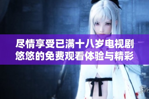 尽情享受已满十八岁电视剧悠悠的免费观看体验与精彩剧情探讨