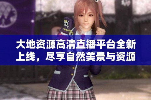 大地资源高清直播平台全新上线，尽享自然美景与资源探索之旅