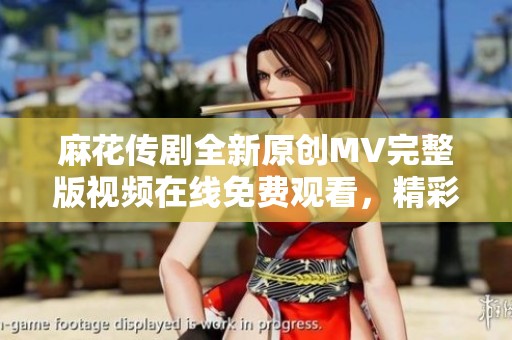 麻花传剧全新原创MV完整版视频在线免费观看，精彩不容错过