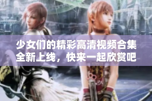 少女们的精彩高清视频合集全新上线，快来一起欣赏吧