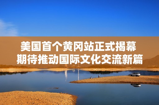 美国首个黄冈站正式揭幕 期待推动国际文化交流新篇章