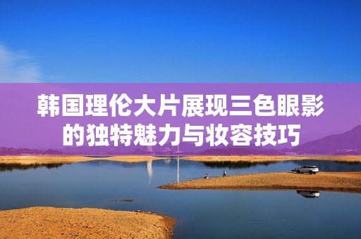 韩国理伦大片展现三色眼影的独特魅力与妆容技巧