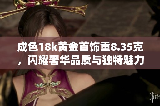 成色18k黄金首饰重8.35克，闪耀奢华品质与独特魅力