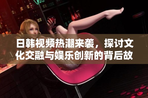 日韩视频热潮来袭，探讨文化交融与娱乐创新的背后故事
