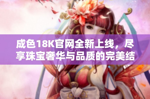 成色18K官网全新上线，尽享珠宝奢华与品质的完美结合