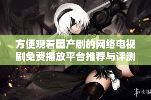方便观看国产剧的网络电视剧免费播放平台推荐与评测