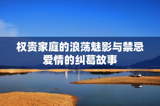 权贵家庭的浪荡魅影与禁忌爱情的纠葛故事