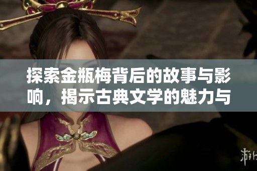 探索金瓶梅背后的故事与影响，揭示古典文学的魅力与挑战